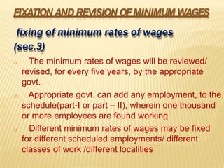 FIXATION AND REVISION OFMINIMUM WAGES
fixing of minimum rates of wages
(sec.3)
 The minimum rates of wages will be reviewed/
revised, for every five years, by the appropriate
govt.
 Appropriate govt. can add any employment, to the
schedule(part-I or part – II), wherein one thousand
or more employees are found working
 Different minimum rates of wages may be fixed
for different scheduled employments/ different
classes of work /different localities
 