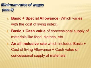 Minimum ratesof wages
(sec.4)
1. Basic + Special Allowance (Which varies
with the cost of living index).
2. Basic + Cash value of concessional supply of
materials like food, clothes, etc.
3. An all inclusive rate which includes Basic +
Cost of living Allowance + Cash value of
concessional supply of materials.
 