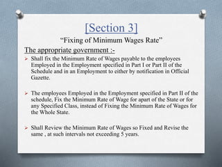 [Section 3]
“Fixing of Minimum Wages Rate”
The appropriate government :-
 Shall fix the Minimum Rate of Wages payable to the employees
Employed in the Employment specified in Part I or Part II of the
Schedule and in an Employment to either by notification in Official
Gazette.
 The employees Employed in the Employment specified in Part II of the
schedule, Fix the Minimum Rate of Wage for apart of the State or for
any Specified Class, instead of Fixing the Minimum Rate of Wages for
the Whole State.
 Shall Review the Minimum Rate of Wages so Fixed and Revise the
same , at such intervals not exceeding 5 years.
 
