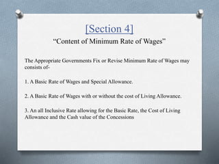 [Section 4]
“Content of Minimum Rate of Wages”
The Appropriate Governments Fix or Revise Minimum Rate of Wages may
consists of-
1. A Basic Rate of Wages and Special Allowance.
2. A Basic Rate of Wages with or without the cost of Living Allowance.
3. An all Inclusive Rate allowing for the Basic Rate, the Cost of Living
Allowance and the Cash value of the Concessions
 