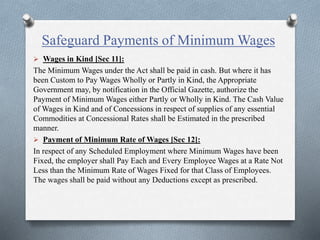 Safeguard Payments of Minimum Wages
 Wages in Kind [Sec 11]:
The Minimum Wages under the Act shall be paid in cash. But where it has
been Custom to Pay Wages Wholly or Partly in Kind, the Appropriate
Government may, by notification in the Official Gazette, authorize the
Payment of Minimum Wages either Partly or Wholly in Kind. The Cash Value
of Wages in Kind and of Concessions in respect of supplies of any essential
Commodities at Concessional Rates shall be Estimated in the prescribed
manner.
 Payment of Minimum Rate of Wages [Sec 12]:
In respect of any Scheduled Employment where Minimum Wages have been
Fixed, the employer shall Pay Each and Every Employee Wages at a Rate Not
Less than the Minimum Rate of Wages Fixed for that Class of Employees.
The wages shall be paid without any Deductions except as prescribed.
 