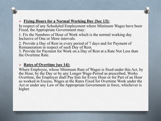  Fixing Hours for a Normal Working Day [Sec 13]:
In respect of any Scheduled Employment where Minimum Wages have been
Fixed, the Appropriate Government may:
1. Fix the Numbers of Hour of Work which is the normal working day
Inclusive of One or More intervals.
2. Provide a Day of Rest in every period of 7 days and for Payment of
Remuneration in respect of such Day of Rest.
3. Provide for Payment for Work on a Day of Rest at a Rate Not Less than
the Overtime Rate.
 Rates of Overtime [sec 14]:
Where Employee, whose Minimum Rate of Wages is fixed under this Act, by
the Hour, by the Day or by any Longer Wage-Period as prescribed, Works
Overtime, the Employer shall Pay him for Every Hour or for Part of an Hour
so worked in Excess, Wages at the Rates Fixed for Overtime Work under the
Act or under any Law of the Appropriate Government in force, whichever is
higher.
 