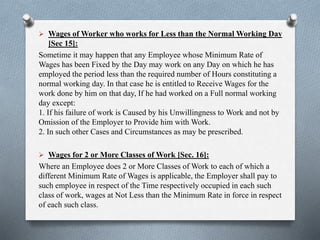  Wages of Worker who works for Less than the Normal Working Day
[Sec 15]:
Sometime it may happen that any Employee whose Minimum Rate of
Wages has been Fixed by the Day may work on any Day on which he has
employed the period less than the required number of Hours constituting a
normal working day. In that case he is entitled to Receive Wages for the
work done by him on that day, If he had worked on a Full normal working
day except:
1. If his failure of work is Caused by his Unwillingness to Work and not by
Omission of the Employer to Provide him with Work.
2. In such other Cases and Circumstances as may be prescribed.
 Wages for 2 or More Classes of Work [Sec. 16]:
Where an Employee does 2 or More Classes of Work to each of which a
different Minimum Rate of Wages is applicable, the Employer shall pay to
such employee in respect of the Time respectively occupied in each such
class of work, wages at Not Less than the Minimum Rate in force in respect
of each such class.
 