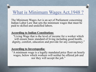 What is Minimum Wages Act,1948 ?
The Minimum Wages Act is an act of Parliament concerning
Indian Labor Law that sets the minimum wages that must be
paid to skilled and unskilled labors.
According to Indian Constitution:
“Living Wage that is the level of income for a worker which
will ensure basic standard of living including good health,
dignity, comfort, education and provide for any contingency.”
According to Investopedia:
“A minimum wage is a legally mandated price floor on hourly
wages, below which workers will neither be offered job and
nor they will accept the job.”
 