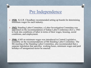 Pre Independence
 1920: K.G.R. Choudhary recommended setting up boards for determining
minimum wages for each industry.
 1943: Standing Labor Committee, a Labor Investigation Committee was
appointed on the recommendation of Indian Labor Conference (ILC), 1943
to look into conditions of labor in terms of their wages, housing, social
conditions, and employment.
 1946: A bill on minimum wages was introduced in Central Legislative
assembly on the recommendations of 8th Standing Labor Committee. The
8th meeting of the Standing Labor Committee, also recommended that a
separate legislation that specifies working hours, minimum wages and paid
holidays of unorganized sector be enacted.
 