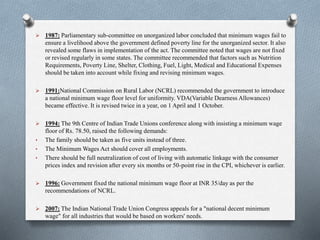  1987: Parliamentary sub-committee on unorganized labor concluded that minimum wages fail to
ensure a livelihood above the government defined poverty line for the unorganized sector. It also
revealed some flaws in implementation of the act. The committee noted that wages are not fixed
or revised regularly in some states. The committee recommended that factors such as Nutrition
Requirements, Poverty Line, Shelter, Clothing, Fuel, Light, Medical and Educational Expenses
should be taken into account while fixing and revising minimum wages.
 1991:National Commission on Rural Labor (NCRL) recommended the government to introduce
a national minimum wage floor level for uniformity. VDA(Variable Dearness Allowances)
became effective. It is revised twice in a year, on 1 April and 1 October.
 1994: The 9th Centre of Indian Trade Unions conference along with insisting a minimum wage
floor of Rs. 78.50, raised the following demands:
• The family should be taken as five units instead of three.
• The Minimum Wages Act should cover all employments.
• There should be full neutralization of cost of living with automatic linkage with the consumer
prices index and revision after every six months or 50-point rise in the CPI, whichever is earlier.
 1996: Government fixed the national minimum wage floor at INR 35/day as per the
recommendations of NCRL.
 2007: The Indian National Trade Union Congress appeals for a "national decent minimum
wage" for all industries that would be based on workers' needs.
 