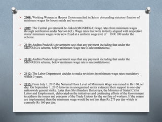  2008: Working Women in Houses Union marched in Salem demanding statutory fixation of
minimum wages for house maids and servants.
 2009: The Central government de-linked (MGNREGA) wage rates from minimum wages
through notification under Section 6(1). Wage rates that were initially aligned with respective
states' minimum wages were now fixed at a uniform wage rate of INR 100 under the
scheme.
 2010: Andhra Pradesh’s government says that any payment including that under the
MGNREGA scheme, below minimum wage rate is unconstitutional.
 2010: Andhra Pradesh’s government says that any payment including that under the
MGNREGA scheme, below minimum wage rate is unconstitutional.
 2012: The Labor Department decides to make revisions in minimum wage rates mandatory
within 3 years.
 2015: From July 1, 2015 the National Floor Level of Minimum Wage was raised to Rs 160 per
day. On September 1, 2015 laborers in unorganized sector extended their support to one-day
nationwide general strike. Later than Shri Bandaru Dattatreya, the Minister of State(IC) for
Labor and Employment, elaborated on the initiatives and continuing efforts of the Government
to address the issues and concerns of the Trade Unions for the welfare of workers. If the norms
are implemented then the minimum wage would be not less than Rs 273 per day which is
currently Rs 160 per day.
 