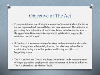 Objective of The Act
 Fixing a minimum rate of wages in number of industries where the labors
are not organized and sweated labors are most dominant. The Act aims at
preventing the exploitation of workers or labors in industries, for which,
the appropriate Government is empowered to take steps to prescribe
minimum rates of wages.
 ILO referred it as remuneration of workers in those industries where the,
level of wages was substantially low and the labor was vulnerable to
exploitation, being not well organized and having less effective
bargaining power.
 The Act enables the Central and State Government to fix minimum rates
of wages payable to employees in selected number of Sweated industries.
The Act extends to the whole of India.
 