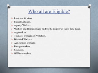 Who all are Eligible?
 Part-time Workers.
 Casual Laborers.
 Agency Workers.
 Workers and Homeworkers paid by the number of items they make.
 Apprentices.
 Trainees, Workers on Probation.
 Disabled Workers.
 Agricultural Workers.
 Foreign workers.
 Seafarers.
 Offshore workers.
 