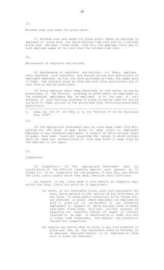 10
17.
Minimum time rate wages for piece work.
17. Minimum time rate wages for piece work.- Where an employee is
employed on piece work for which minimum time rate and not a minimum
piece rate has been fixed under this Act, the employer shall pay to
such employee wages at not less than the minimum time rate.
18.
Maintenance of registers and records.
18. Maintenance of registers and records.- (1) Every employer
shall maintain such registers and records giving such particulars of
employees employed by him, the work performed by them, the wages paid
to them, the receipts given by them and such other particulars and in
such form as may be prescribed.
(2) Every employer shall keep exhibited, in such manner as may be
prescribed, in the factory, workshop or place where the employees in
the scheduled employment may be employed, or in the case of out-
workers, in such factory, workshop or place as may be used for giving
out-work to them, notices in the prescribed form containing prescribed
particulars.
---------------------------------------------------------------------
1. Subs. by Act 26 of 1954, s. 4, for "section 47 of the Factories
Act, 1934".
211
(3) The appropriate Government may, by rules made under this Act,
provide for the issue of wage books or wage slips to employees
employed in any scheduled employment in respect of which minimum rates
of wages have been fixed and prescribe the manner in which entries
shall be made and authenticated in such wage books or wage slips by
the employer or his agent.
19.
Inspectors.
19. Inspectors.- (1) The appropriate Government may, by
notification in the Official Gazette, appoint such persons as it
thinks fit to be Inspectors for the purposes of this Act, and define
the local limits within which they shall exercise their functions.
(2) Subject to any rules made in this behalf, an Inspector may,
within the local limits for which he is appointed--
(a) enter, at all reasonable hours, with such assistants (if
any), being persons in the service of the Government or
any local or other public authority, as he thinks fit,
any premises or place where employees are employed or
work is given out to out-workers in any scheduled
employment in respect of which minimum rates of wages
have been fixed under this Act, for the purpose of
examining any register, record of wages or notices
required to be kept or exhibited by or under this Act
or rules made thereunder, and require the production
thereof for inspection;
(b) examine any person whom he finds in any such premises or
place and who, he has reasonable cause to believe, is
an employee employed therein or an employee to whom
work is given out therein;
 