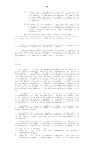 11
(c) require any person giving out-work and any out-workers,
to give any information, which is in his power to give,
with respect to the names and addresses of the persons
to, for and from whom the work is given out or
received, and with respect to the payments to be made
for the work;
1*[(d) seize or take copies of such register, record of
wages or notices or portions thereof as he may consider
relevant in respect of an offence under this Act which
he has reason to believe has been committed by an
employer; and]
(e) exercise such other powers as may be prescribed.
---------------------------------------------------------------------
1. Subs. by Act 30 of 1957, s. 11, for the original clause.
212
(3) Every Inspector shall be deemed to be a public servant within
the meaning of the Indian Penal Code (45 of 1860).
1*[(4) Any person required to produce any document or thing or to
give any information by an Inspector under sub-section (2) shall be
deemed to be legally bound to do so within the meaning of section 175
and section 176 of the Indian Penal Code (45 of 1860).]
20.
Claims.
20. Claims.- (1) The appropriate Government may, by notification
in the Official Gazette, appoint 2*[any Commissioner for Workmen's
Compensation or any officer of the Central Government exercising
functions as a Labour Commissioner for any region, or any officer of
the State Government not below the rank of Labour Commissioner or any]
other officer with experience as a Judge of a Civil Court or as a
stipendiary Magistrate to be the Authority to hear and decide for any
specified area all claims arising out of payment of less than the
minimum rates of wages 3*[or in respect of the payment of remuneration
for days of rest or for work done on such days under clause (b) or
clause (c) of sub-section (1) of section 13 or of wages at the
overtime rate under section 14,] to employees employed or paid in that
area.
(2) 4*[Where an employee has any claim of the nature referred to
in sub-section (1)], the employee himself, or any legal practitioner
or any official of a registered trade union authorized in writing to
act on his behalf, or any Inspector, or any person acting with the
permission of the Authority appointed under sub-section (1), may apply
to such Authority for a direction under sub-section (3):
Provided that every such application shall be presented within
six months from the date on which the minimum wages 3*[or other
amount] became payable:
Provided further that any application may be admitted after the
said period of six months when the applicant satisfies the Authority
that he had sufficient cause for not making the application within
such period.
5*[(3) When any application under sub-section (2) is entertained,
the Authority shall hear the applicant and the employer, or give them
an opportunity of being heard, and after such further inquiry, if any,
---------------------------------------------------------------------
1. Ins. by Act 30 of 1957, s. 11.
2. Subs. by s. 12, ibid., for "any Commissioner for Workmen's
Compensation or".
3. Ins. by s. 12, ibid.
4. Subs. by s. 12, ibid., for "Where an employee is paid less than
the minimum rates of wages fixed for his class of work under
 