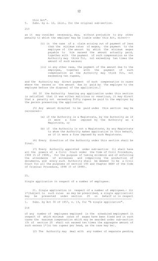 12
this Act".
5. Subs. by s. 12, ibid., for the original sub-section.
213
as it may consider necessary, may, without prejudice to any other
penalty to which the employer may be liable under this Act, direct--
(i) in the case of a claim arising out of payment of less
than the minimum rates of wages, the payment to the
employee of the amount by which the minimum wages
payable to him exceed the amount actually paid,
together with the payment of such compensation as the
Authority may think fit, not exceeding ten times the
amount of such excess;
(ii) in any other case, the payment of the amount due to the
employee, together with the payment of such
compensation as the Authority may think fit, not
exceeding ten rupees,
and the Authority may direct payment of such compensation in cases
where the excess or the amount due is paid by the employer to the
employee before the disposal of the application.]
(4) If the Authority hearing any application under this section
is satisfied that it was either malicious or vexatious, it may direct
that a penalty not exceeding fifty rupees be paid to the employer by
the person presenting the application.
(5) Any amount directed to be paid under this section may be
recovered--
(a) if the Authority is a Magistrate, by the Authority as if
it were a fine imposed by the Authority as a
Magistrate, or
(b) if the Authority is not a Magistrate, by any Magistrate
to whom the Authority makes application in this behalf,
as if it were a fine imposed by such Magistrate.
(6) Every direction of the Authority under this section shall be
final.
(7) Every Authority appointed under sub-section (1) shall have
all the powers of a Civil Court under the Code of Civil Procedure,
1908 (5 of 1908), for the purpose of taking evidence and of enforcing
the attendance of witnesses and compelling the production of
documents, and every such Authority shall be deemed to be a Civil
Court for all the purposes of section 195 and Chapter XXXV of the Code
of Criminal Procedure, 1898 (5 of 1898).
21.
Single application in respect of a number of employees.
21. Single application in respect of a number of employees.- (1)
1*[Subject to such rules as may be prescribed, a single application]
may be presented under section 20 on behalf or in respect
---------------------------------------------------------------------
1. Subs. by Act 30 of 1957, s. 13, for "A single application".
214
of any number of employees employed in the scheduled employment in
respect of which minimum rates of wages have been fixed and in such
cases the maximum compensation which may be awarded under sub-section
(3) of section 20 shall not exceed ten times the aggregate amount of
such excess 1*[or ten rupees per head, as the case may be].
(2) The Authority may deal with any number of separate pending
 