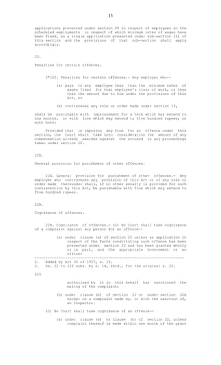13
applications presented under section 20 in respect of employees in the
scheduled employments in respect of which minimum rates of wages have
been fixed, as a single application presented under sub-section (1) of
this section and the provisions of that sub-section shall apply
accordingly.
22.
Penalties for certain offences.
2*[22. Penalties for certain offences.- Any employer who--
(a) pays to any employee less than the minimum rates of
wages fixed for that employee's class of work, or less
than the amount due to him under the provisions of this
Act, or
(b) contravenes any rule or order made under section 13,
shall be punishable with imprisonment for a term which may extend to
six months, or with fine which may extend to five hundred rupees, or
with both:
Provided that in imposing any fine for an offence under this
section, the Court shall take into consideration the amount of any
compensation already awarded against the accused in any proceedings
taken under section 20.
22A.
General provision for punishment of other offences.
22A. General provision for punishment of other offences.- Any
employer who contravenes any provision of this Act or of any rule or
order made thereunder shall, if no other penalty is provided for such
contravention by this Act, be punishable with fine which may extend to
five hundred rupees.
22B.
Cognizance of offences.
22B. Cognizance of offences.- (1) No Court shall take cognizance
of a complaint against any person for an offence--
(a) under clause (a) of section 22 unless an application in
respect of the facts constituting such offence has been
presented under section 20 and has been granted wholly
or in part, and the appropriate Government or an
officer
---------------------------------------------------------------------
1. Added by Act 30 of 1957, s. 13.
2. Ss. 22 to 22F subs. by s. 14, ibid., for the original s. 22.
215
authorised by it in this behalf has sanctioned the
making of the complaint;
(b) under clause (b) of section 22 or under section 22A
except on a complaint made by, or with the sanction of,
an Inspector.
(2) No Court shall take cognizance of an offence--
(a) under clause (a) or clause (b) of section 22, unless
complaint thereof is made within one month of the grant
 