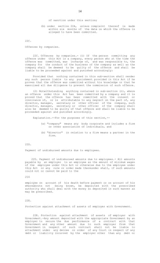 14
of sanction under this section;
(b) under section 22A, unless complaint thereof is made
within six months of the date on which the offence is
alleged to have been committed.
22C.
Offences by companies.
22C. Offences by companies.- (1) If the person committing any
offence under this Act is a company, every person who at the time the
offence was committed, was incharge of, and was responsible to, the
company for the conduct of the business of the company as well as the
company shall be deemed to be guilty of the offence and shall be
liable to be proceeded against and punished accordingly:
Provided that nothing contained in this sub-section shall render
any such person liable to any punishment provided in this Act if he
proves that the offence was committed without his knowledge or that he
exercised all due diligence to prevent the commission of such offence.
(2) Notwithstanding anything contained in sub-section (1), where
an offence under this Act has been committed by a company and it is
proved that the offence has been committed with the consent or
connivance of, or is attributable to any neglect on the part of, any
director, manager, secretary or other officer of the company, such
director, manager, secretary or other officer of the company shall
also be deemed to be guilty of that offence and shall be liable to be
proceeded against and punished accordingly.
Explanation.--For the purposes of this section,--
(a) "company" means any body corporate and includes a firm
or other association of individuals, and
(b) "director" in relation to a firm means a partner in the
firm.
22D.
Payment of undisbursed amounts due to employees.
22D. Payment of undisbursed amounts due to employees.- All amounts
payable by an employer to an employee as the amount of minimum wages
of the employee under this Act or otherwise due to the employee under
this Act or any rule or order made thereunder shall, if such amounts
could not or cannot be paid to the
216
employee on account of his death before payment or on account of his
whereabouts not being known, be deposited with the prescribed
authority who shall deal with the money so deposited in such manner as
may be prescribed.
22E.
Protection against attachment of assets of employer with Government.
22E. Protection against attachment of assets of employer with
Government.-Any amount deposited with the appropriate Government by an
employer to secure the due performance of a contract with that
Government and any other amount due to such employer from that
Government in respect of such contract shall not be liable to
attachment under any decree or order of any Court in respect of any
debt or liability incurred by the employer other than any debt or
 