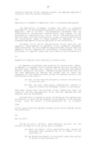 15
liability incurred by the employer towards any employee employed in
connection with the contract aforesaid.
22F.
Application of Payment of Wages Act, 1936, to scheduled employments.
22F. Application of Payment of Wages Act, 1936, to scheduled
employments.- (1) Notwithstanding anything contained in the Payment of
Wages Act, 1936 (4 of 1936). the appropriate Government may, by
notification in the Official Gazette, direct that, subject to the
provisions of sub-section (2), all or any of the provisions of the
said Act shall with such modifications, if any, as may be specified in
the notification, apply to wages payable to employees in such
scheduled employments as may be specified in the notification.
(2) Where all or any of the provisions of the said Act are
applied to wages payable to employees in any scheduled employment
under sub-section (1), the Inspector appointed under this Act shall be
deemed to be the Inspector for the purpose of enforcement of the
provisions so applied within the local limits of his jurisdiction.]
23.
Exemption of employer from liability in certain cases.
23. Exemption of employer from liability in certain cases.- Where
an employer is charged with an offence against this Act, he shall be
entitled, upon complaint duly made by him, to have any other person
whom he charges as the actual offender, brought before the Court at
the time appointed for hearing the charge; and if, after the
commission of the offence has been proved, the employer proves to the
satisfaction of the Court--
(a) that he has used due diligence to enforce the execution
of this Act, and
(b) that the said other person committed the offence in
question without his knowledge, consent or connivance,
that other person shall be convicted of the offence and shall be
liable to the like punishment as if he were the employer and the
employer shall be discharged:
Provided that in seeking to prove, as aforesaid, the employer may
be examined on oath, and the evidence of the employer or his witness,
if any, shall be subject to cross-examination by or on behalf
216A
of the person whom the employer charges as the actual offender and by
the prosecution.
24.
Bar of suits.
24. Bar of suits.- No Court shall entertain any suit for the
recovery of wages in so far as the sum so claimed--
(a) forms the subject of an application under section 20
which has been presented by or on behalf of the
plaintiff, or
(b) has formed the subject of a direction under that section
in favour of the plaintiff, or
 