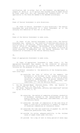17
notification, add to either Part of the Schedule any employment in
respect of which it is of opinion that minimum rates of wages should
be fixed under this Act, and thereupon the Schedule shall in its
application to the State be deemed to be amended accordingly.
28.
Power of Central Government to give directions.
28. Power of Central Government to give directions.- The Central
Government may give directions to a State Government as to the
carrying into execution of this Act in the State.
29.
Power of the Central Government to make rules.
29. Power of the Central Government to make rules.- The Central
Government may, subject to the condition of previous publication, by
notification in the Official Gazette, make rules1* prescribing the
term of office of the members, the procedure to be followed in the
conduct of business, the method of voting, the manner of filling up
casual vacancies in membership and the quorum necessary for the
transaction of business of the Central Advisory Board.
30.
Power of appropriate Government to make rules.
30. Power of appropriate Government to make rules.- (1) The
appropriate Government may, subject to the condition of previous
publication, by notification in the Official Gazette, make rules for
carrying out the purposes of this Act.
(2) Without prejudice to the generality of the foregoing power,
such rules may--
(a) prescribe the term of office of the members, the
procedure to be followed in the conduct of business,
the method of voting, the manner of filling up casual
vacancies in membership and the quorum necessary for
the transaction of business of the committees, sub-
committees, 2*** and the Advisory Board;
---------------------------------------------------------------------
1. For the Minimum Wages (Central) Rules, 1950, see Gazette of
India, 1950, Pt. II, Sec. 3, p. 781.
2. The words "advisory committees, advisory sub-committees" omitted
by Act 30 of 1957, s. 16.
216C
(b) prescribe the method of summoning witnesses, production
of documents relevant to the subject-matter of the
enquiry before the committees, sub-committees, 1*** and
the Advisory Board;
(c) prescribe the mode of computation of the cash value of
wages in kind and of concessions in respect of supplies
of essential commodities at concession rates;
(d) prescribe the time and conditions of payment of, and the
deductions permissible from, wages;
(e) provide for giving adequate publicity to the minimum
rates of wages fixed under this Act;
(f) provide for a day of rest in every period of seven days
 