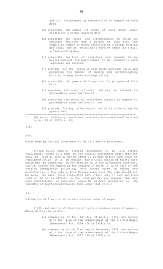 18
and for the payment of remuneration in respect of such
day;
(g) prescribe the number of hours of work which shall
constitute a normal working day;
(h) prescribe the cases and circumstances in which an
employee employed for a period of less than the
requisite number of hours constituting a normal working
day shall not be entitled to receive wages for a full
normal working day;
(i) prescribe the form of registers and records to be
maintained and the particulars to be entered in such
registers and records;
(j) provide for the issue of wage books and wage slips and
prescribe the manner of making and authenticating
entries in wage books and wage slips;
(k) prescribe the powers of Inspectors for purposes of this
Act;
(l) regulate the scale of costs that may be allowed in
proceedings under section 20;
(m) prescribe the amount of court-fees payable in respect of
proceedings under section 20; and
(n) provide for any other matter which is to be or may be
prescribed.
---------------------------------------------------------------------
1. The words "advisory committees, advisory sub-committees" omitted
by Act 30 of 1957, s. 16.
216D
30A.
Rules made by Central Government to be laid before Parliament.
1*[30A. Rules made by Central Government to be laid before
Parliament.- Every rule made by the Central Government under this Act
shall be laid as soon as may be after it is made before each House of
Parliament while it is in session for a total period of thirty days
which may be comprised in one session or in two successive sessions,
and if, before the expiry of the session in which it is so laid or the
session immediately following, both Houses agree in making any
modification in the rule or both Houses agree that the rule should not
be made, the rule shall thereafter have effect only in such modified
form or be of no effect, as the case may be, so, however, that any
such modification or annulment shall be without prejudice to the
validity of anything previously done under that rule.]
31.
Validation of fixation of certain minimum rates of wages.
2*[31. Validation of fixation of certain minimum rates of wages.-
Where during the period--
(a) commencing on the 1st day of April, 1952, and ending
with the date of the commencement of the Minimum Wages
(Amendment) Act, 1954 (26 of 1954); or
(b) commencing on the 31st day of December, 1954, and ending
with the date of the commencement of the Minimum Wages
(Amendment) Act, 1957 (30 of 1957); or
 