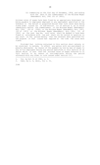 19
(c) commencing on the 31st day of December, 1959, and ending
with the date of the commencement of the Minimum Wages
(Amendment) Act, 1961 (31 of 1961),
minimum rates of wages have been fixed by an appropriate Government as
being payable to employees employed in any employment specified in the
Schedule in the belief or purported belief that such rates were being
fixed under clause (a) of sub-section (1) of section 3, as in force
immediately before the commencement of the Minimum Wages (Amendment)
Act, 1954 (26 of 1954), or the Minimum Wages (Amendment) Act, 1957,
(30 of 1957) or the Minimum Wages (Amendment) Act, 1961, (31 of
1961) as the case may be, such rates shall be deemed to have been
fixed in accordance with law and shall not be called in question in
any court on the ground merely that the relevant date specified for
the purpose in that clause had expired at the time the rates were
fixed:
Provided that nothing contained in this section shall extend, or
be construed to extend, to affect any person with any punishment or
penalty whatsoever by reason of the payment by him by way of wages to
any of his employees during any period specified in this section of an
amount which is less than the minimum rates of wages referred to in
this section or by reason of non-compliance during the period
aforesaid with any order or rule issued under section 13.]
---------------------------------------------------------------------
1. Ins. by Act 31 of 1961, s. 3.
2. Subs. by s. 4, ibid., for s. 31.
216E
 