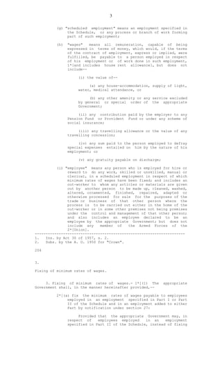 3
(g) "scheduled employment" means an employment specified in
the Schedule, or any process or branch of work forming
part of such employment;
(h) "wages" means all remuneration, capable of being
expressed in terms of money, which would, if the terms
of the contract of employment, express or implied, were
fulfilled, be payable to a person employed in respect
of his employment or of work done in such employment,
1*[and includes house rent allowance], but does not
include--
(i) the value of--
(a) any house-accommodation, supply of light,
water, medical attendance, or
(b) any other amenity or any service excluded
by general or special order of the appropriate
Government;
(ii) any contribution paid by the employer to any
Pension Fund or Provident Fund or under any scheme of
social insurance;
(iii) any travelling allowance or the value of any
travelling concession;
(iv) any sum paid to the person employed to defray
special expenses entailed on him by the nature of his
employment; or
(v) any gratuity payable on discharge;
(i) "employee" means any person who is employed for hire or
reward to do any work, skilled or unskilled, manual or
clerical, in a scheduled employment in respect of which
minimum rates of wages have been fixed; and includes an
out-worker to whom any articles or materials are given
out by another person to be made up, cleaned, washed,
altered, ornamented, finished, repaired, adapted or
otherwise processed for sale for the purposes of the
trade or business of that other person where the
process is to be carried out either in the home of the
out-worker or in some other premises not being premises
under the control and management of that other person;
and also includes an employee declared to be an
employee by the appropriate Government; but does not
include any member of the Armed Forces of the
2*[Union].
---------------------------------------------------------------------
1. Ins. by Act 30 of 1957, s. 2.
2. Subs. by the A. O. 1950 for "Crown".
204
3.
Fixing of minimum rates of wages.
3. Fixing of minimum rates of wages.- 1*[(1) The appropriate
Government shall, in the manner hereinafter provided,--
2*[(a) fix the minimum rates of wages payable to employees
employed in an employment specified in Part I or Part
II of the Schedule and in an employment added to either
Part by notification under section 27:
Provided that the appropriate Government may, in
respect of employees employed in an employment
specified in Part II of the Schedule, instead of fixing
 