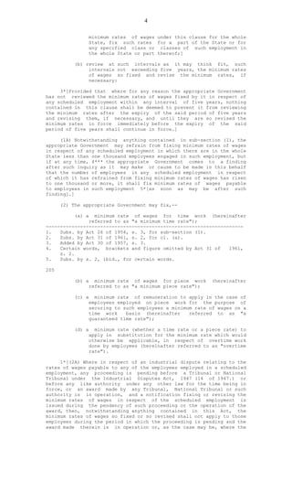4
minimum rates of wages under this clause for the whole
State, fix such rates for a part of the State or for
any specified class or classes of such employment in
the whole State or part thereof;]
(b) review at such intervals as it may think fit, such
intervals not exceeding five years, the minimum rates
of wages so fixed and revise the minimum rates, if
necessary:
3*[Provided that where for any reason the appropriate Government
has not reviewed the minimum rates of wages fixed by it in respect of
any scheduled employment within any interval of five years, nothing
contained in this clause shall be deemed to prevent it from reviewing
the minimum rates after the expiry of the said period of five years
and revising them, if necessary, and until they are so revised the
minimum rates in force immediately before the expiry of the said
period of five years shall continue in force.]
(1A) Notwithstanding anything contained in sub-section (1), the
appropriate Government may refrain from fixing minimum rates of wages
in respect of any scheduled employment in which there are in the whole
State less than one thousand employees engaged in such employment, but
if at any time, 4*** the appropriate Government comes to a finding
after such inquiry as it may make or cause to be made in this behalf
that the number of employees in any scheduled employment in respect
of which it has refrained from fixing minimum rates of wages has risen
to one thousand or more, it shall fix minimum rates of wages payable
to employees in such employment 5*[as soon as may be after such
finding].]
(2) The appropriate Government may fix,--
(a) a minimum rate of wages for time work (hereinafter
referred to as "a minimum time rate");
---------------------------------------------------------------------
1. Subs. by Act 26 of 1954, s. 3, for sub-section (1).
2. Subs. by Act 31 of 1961, s. 2, for cl. (a).
3. Added by Act 30 of 1957, s. 3.
4. Certain words, brackets and figure omitted by Act 31 of 1961,
s. 2.
5. Subs. by s. 2, ibid., for certain words.
205
(b) a minimum rate of wages for piece work (hereinafter
referred to as "a minimum piece rate");
(c) a minimum rate of remuneration to apply in the case of
employees employed on piece work for the purpose of
securing to such employees a minimum rate of wages on a
time work basis (hereinafter referred to as "a
guaranteed time rate");
(d) a minimum rate (whether a time rate or a piece rate) to
apply in substitution for the minimum rate which would
otherwise be applicable, in respect of overtime work
done by employees (hereinafter referred to as "overtime
rate").
1*[(2A) Where in respect of an industrial dispute relating to the
rates of wages payable to any of the employees employed in a scheduled
employment, any proceeding is pending before a Tribunal or National
Tribunal under the Industrial Disputes Act, 1947 (14 of 1947.) or
before any like authority under any other law for the time being in
force, or an award made by any Tribunal, National Tribunal or such
authority is in operation, and a notification fixing or revising the
minimum rates of wages in respect of the scheduled employment is
issued during the pendency of such proceeding or the operation of the
award, then, notwithstanding anything contained in this Act, the
minimum rates of wages so fixed or so revised shall not apply to those
employees during the period in which the proceeding is pending and the
award made therein is in operation or, as the case may be, where the
 