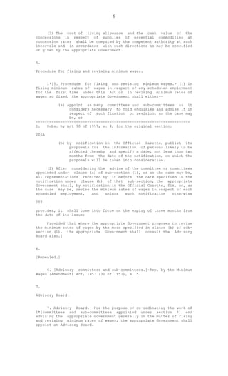 6
(2) The cost of living allowance and the cash value of the
concessions in respect of supplies of essential commodities at
concession rates shall be computed by the competent authority at such
intervals and in accordance with such directions as may be specified
or given by the appropriate Government.
5.
Procedure for fixing and revising minimum wages.
1*[5. Procedure for fixing and revising minimum wages.- (1) In
fixing minimum rates of wages in respect of any scheduled employment
for the first time under this Act or in revising minimum rates of
wages so fixed, the appropriate Government shall either--
(a) appoint as many committees and sub-committees as it
considers necessary to hold enquiries and advise it in
respect of such fixation or revision, as the case may
be, or
---------------------------------------------------------------------
1. Subs. by Act 30 of 1957, s. 4, for the original section.
206A
(b) by notification in the Official Gazette, publish its
proposals for the information of persons likely to be
affected thereby and specify a date, not less than two
months from the date of the notification, on which the
proposals will be taken into consideration.
(2) After considering the advice of the committee or committees
appointed under clause (a) of sub-section (1), or as the case may be,
all representations received by it before the date specified in the
notification under clause (b) of that sub-section, the appropriate
Government shall, by notification in the Official Gazette, fix, or, as
the case may be, revise the minimum rates of wages in respect of each
scheduled employment, and unless such notification otherwise
207
provides, it shall come into force on the expiry of three months from
the date of its issue:
Provided that where the appropriate Government proposes to revise
the minimum rates of wages by the mode specified in clause (b) of sub-
section (1), the appropriate Government shall consult the Advisory
Board also.]
6.
[Repealed.]
6. [Advisory committees and sub-committees.]-Rep. by the Minimum
Wages (Amendment) Act, 1957 (30 of 1957), s. 5.
7.
Advisory Board.
7. Advisory Board.- For the purpose of co-ordinating the work of
1*[committees and sub-committees appointed under section 5] and
advising the appropriate Government generally in the matter of fixing
and revising minimum rates of wages, the appropriate Government shall
appoint an Advisory Board.
 