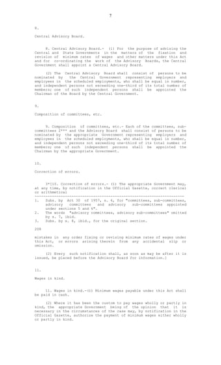7
8.
Central Advisory Board.
8. Central Advisory Board.- (1) For the purpose of advising the
Central and State Governments in the matters of the fixation and
revision of minimum rates of wages and other matters under this Act
and for co-ordinating the work of the Advisory Boards, the Central
Government shall appoint a Central Advisory Board.
(2) The Central Advisory Board shall consist of persons to be
nominated by the Central Government representing employers and
employees in the scheduled employments, who shall be equal in number,
and independent persons not exceeding one-third of its total number of
members; one of such independent persons shall be appointed the
Chairman of the Board by the Central Government.
9.
Composition of committees, etc.
9. Composition of committees, etc.- Each of the committees, sub-
committees 2*** and the Advisory Board shall consist of persons to be
nominated by the appropriate Government representing employers and
employees in the scheduled employments, who shall be equal in number,
and independent persons not exceeding one-third of its total number of
members; one of such independent persons shall be appointed the
Chairman by the appropriate Government.
10.
Correction of errors.
3*[10. Correction of errors.- (1) The appropriate Government may,
at any time, by notification in the Official Gazette, correct clerical
or arithmetical
---------------------------------------------------------------------
1. Subs. by Act 30 of 1957, s. 6, for "committees, sub-committees,
advisory committees and advisory sub-committees appointed
under sections 5 and 6".
2. The words "advisory committees, advisory sub-committees" omitted
by s. 7, ibid.
3. Subs. by s. 8, ibid., for the original section.
208
mistakes in any order fixing or revising minimum rates of wages under
this Act, or errors arising therein from any accidental slip or
omission.
(2) Every such notification shall, as soon as may be after it is
issued, be placed before the Advisory Board for information.]
11.
Wages in kind.
11. Wages in kind.-(1) Minimum wages payable under this Act shall
be paid in cash.
(2) Where it has been the custom to pay wages wholly or partly in
kind, the appropriate Government being of the opinion that it is
necessary in the circumstances of the case may, by notification in the
Official Gazette, authorize the payment of minimum wages either wholly
or partly in kind.
 