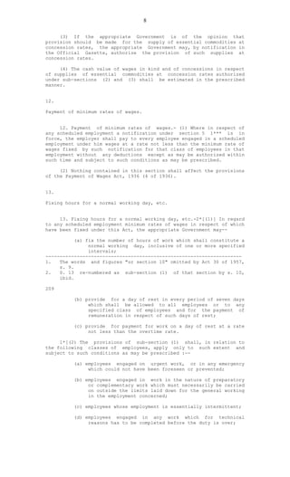 8
(3) If the appropriate Government is of the opinion that
provision should be made for the supply of essential commodities at
concession rates, the appropriate Government may, by notification in
the Official Gazette, authorize the provision of such supplies at
concession rates.
(4) The cash value of wages in kind and of concessions in respect
of supplies of essential commodities at concession rates authorized
under sub-sections (2) and (3) shall be estimated in the prescribed
manner.
12.
Payment of minimum rates of wages.
12. Payment of minimum rates of wages.- (1) Where in respect of
any scheduled employment a notification under section 5 1*** is in
force, the employer shall pay to every employee engaged in a scheduled
employment under him wages at a rate not less than the minimum rate of
wages fixed by such notification for that class of employees in that
employment without any deductions except as may be authorized within
such time and subject to such conditions as may be prescribed.
(2) Nothing contained in this section shall affect the provisions
of the Payment of Wages Act, 1936 (4 of 1936).
13.
Fixing hours for a normal working day, etc.
13. Fixing hours for a normal working day, etc.-2*[(1)] In regard
to any scheduled employment minimum rates of wages in respect of which
have been fixed under this Act, the appropriate Government may--
(a) fix the number of hours of work which shall constitute a
normal working day, inclusive of one or more specified
intervals;
---------------------------------------------------------------------
1. The words and figures "or section 10" omitted by Act 30 of 1957,
s. 9.
2. S. 13 re-numbered as sub-section (1) of that section by s. 10,
ibid.
209
(b) provide for a day of rest in every period of seven days
which shall be allowed to all employees or to any
specified class of employees and for the payment of
remuneration in respect of such days of rest;
(c) provide for payment for work on a day of rest at a rate
not less than the overtime rate.
1*[(2) The provisions of sub-section (1) shall, in relation to
the following classes of employees, apply only to such extent and
subject to such conditions as may be prescribed :--
(a) employees engaged on urgent work, or in any emergency
which could not have been foreseen or prevented;
(b) employees engaged in work in the nature of preparatory
or complementary work which must necessarily be carried
on outside the limits laid down for the general working
in the employment concerned;
(c) employees whose employment is essentially intermittent;
(d) employees engaged in any work which for technical
reasons has to be completed before the duty is over;
 