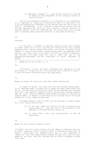 9
(e) employees engaged in a work which could not be carried
on except at times dependent on the irregular action of
natural forces.
(3) For the purposes of clause (c) of sub-section (2), employment
of an employee is essentially intermittent when it is declared to be
so by the appropriate Government on the ground that the daily hours of
duty of the employee, or if there be no daily hours of duty as such
for the employee, the hours of duty, normally include periods of
inaction during which the employee may be on duty but is not called
upon to display either physical activity or sustained attention.]
14.
Overtime.
14. Overtime.- (1) Where an employee, whose minimum rate of wages
is fixed under this Act by the hour, by the day or by such a longer
wage-period as may be prescribed, works on any day in excess of the
number of hours constituting a normal working day, the employer shall
pay him for every hour or for part of an hour so worked in excess at
the overtime rate fixed under this Act or under any law of the
appropriate Government for the time being in force, whichever is
higher.
---------------------------------------------------------------------
1. Added by Act 30 of 1957, s. 10.
210
(2) Nothing in this Act shall prejudice the operation of the
provisions of 1*[section 59 of the Factories Act, 1948 (63 of 1948) ]
in any case where those provisions are applicable.
15.
Wages of worker who works for less than normal working day.
15. Wages of worker who works for less than normal working day.-
If an employee whose minimum rate of wages has been fixed under this
Act by the day works on any day on which he was employed for a period
less than the requisite number of hours constituting a normal working
day, he shall, save as otherwise hereinafter provided, be entitled to
receive wages in respect of work done by him on that day as if he had
worked for a full normal working day:
Provided, however, that he shall not be entitled to receive wages
for a full normal working day--
(i) in any case where his failure to work is caused by his
unwillingness to work and not by the omission of the
employer to provide him with work, and
(ii) in such other cases and circumstances as may be
prescribed.
16.
Wages for two or more classes of work.
16. Wages for two or more classes of work.-Where an employee does two
or more classes of work to each of which a different minimum rate of
wages is applicable, the employer shall pay to such employee in
respect of the time respectively occupied in each such class of work,
wages at not less than the minimum rate in force in respect of each
such class.
 