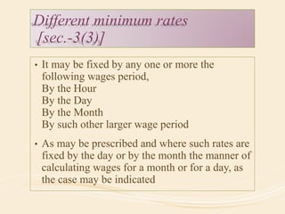 Different minimum rates
[sec.-3(3)]
• It may be fixed by any one or more the
following wages period,
By the Hour
By the Day
By the Month
By such other larger wage period
• As may be prescribed and where such rates are
fixed by the day or by the month the manner of
calculating wages for a month or for a day, as
the case may be indicated
 
