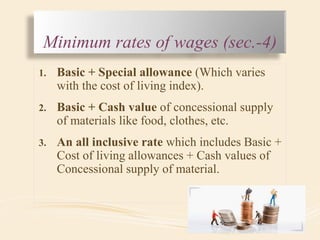 Minimum rates of wages (sec.-4)
1. Basic + Special allowance (Which varies
with the cost of living index).
2. Basic + Cash value of concessional supply
of materials like food, clothes, etc.
3. An all inclusive rate which includes Basic +
Cost of living allowances + Cash values of
Concessional supply of material.
 