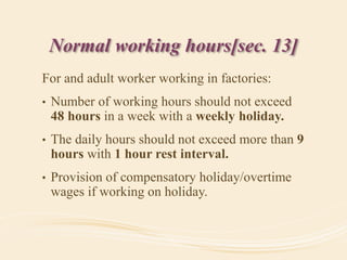 Normal working hours[sec. 13]
For and adult worker working in factories:
• Number of working hours should not exceed
48 hours in a week with a weekly holiday.
• The daily hours should not exceed more than 9
hours with 1 hour rest interval.
• Provision of compensatory holiday/overtime
wages if working on holiday.
 