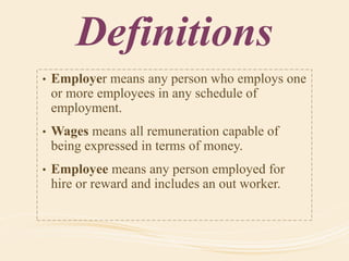 Definitions
• Employer means any person who employs one
or more employees in any schedule of
employment.
• Wages means all remuneration capable of
being expressed in terms of money.
• Employee means any person employed for
hire or reward and includes an out worker.
 