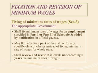 The appropriate Government.
FIXATION AND REVISION OF
MINIMUM WAGES
• Shall fix minimum rates of wages for an employment
specified in Part I or Part II of Schedule & added
by notification in official gazette.
• May fix rates for a part of the state or for any
specific class or classes instead of fixing minimum
rate of wages for whole state.
• Shall review and revise at intervals not exceeding 5
years the minimum rates of wages.
 