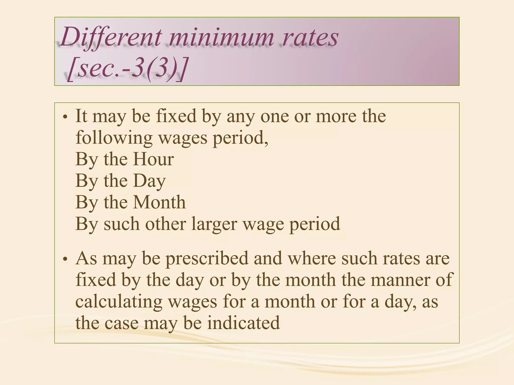 Different minimum rates
[sec.-3(3)]
• It may be fixed by any one or more the
following wages period,
By the Hour
By the Day
By the Month
By such other larger wage period
• As may be prescribed and where such rates are
fixed by the day or by the month the manner of
calculating wages for a month or for a day, as
the case may be indicated
 