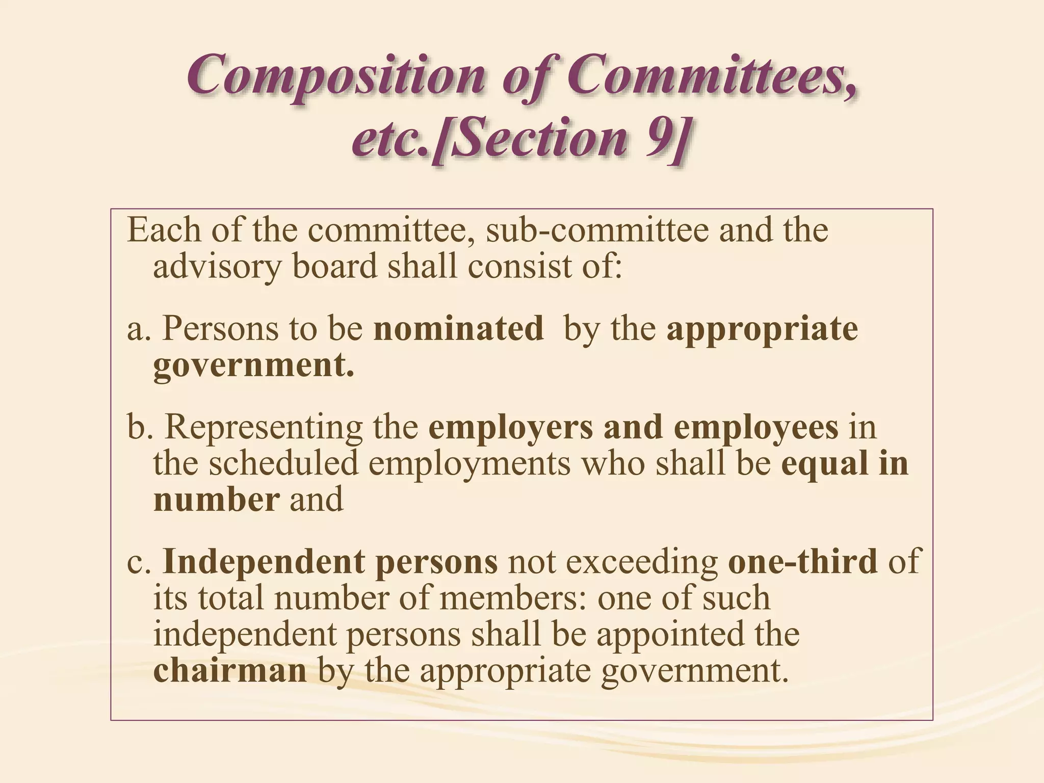 Composition of Committees,
etc.[Section 9]
Each of the committee, sub-committee and the
advisory board shall consist of:
a. Persons to be nominated by the appropriate
government.
b. Representing the employers and employees in
the scheduled employments who shall be equal in
number and
c. Independent persons not exceeding one-third of
its total number of members: one of such
independent persons shall be appointed the
chairman by the appropriate government.
 