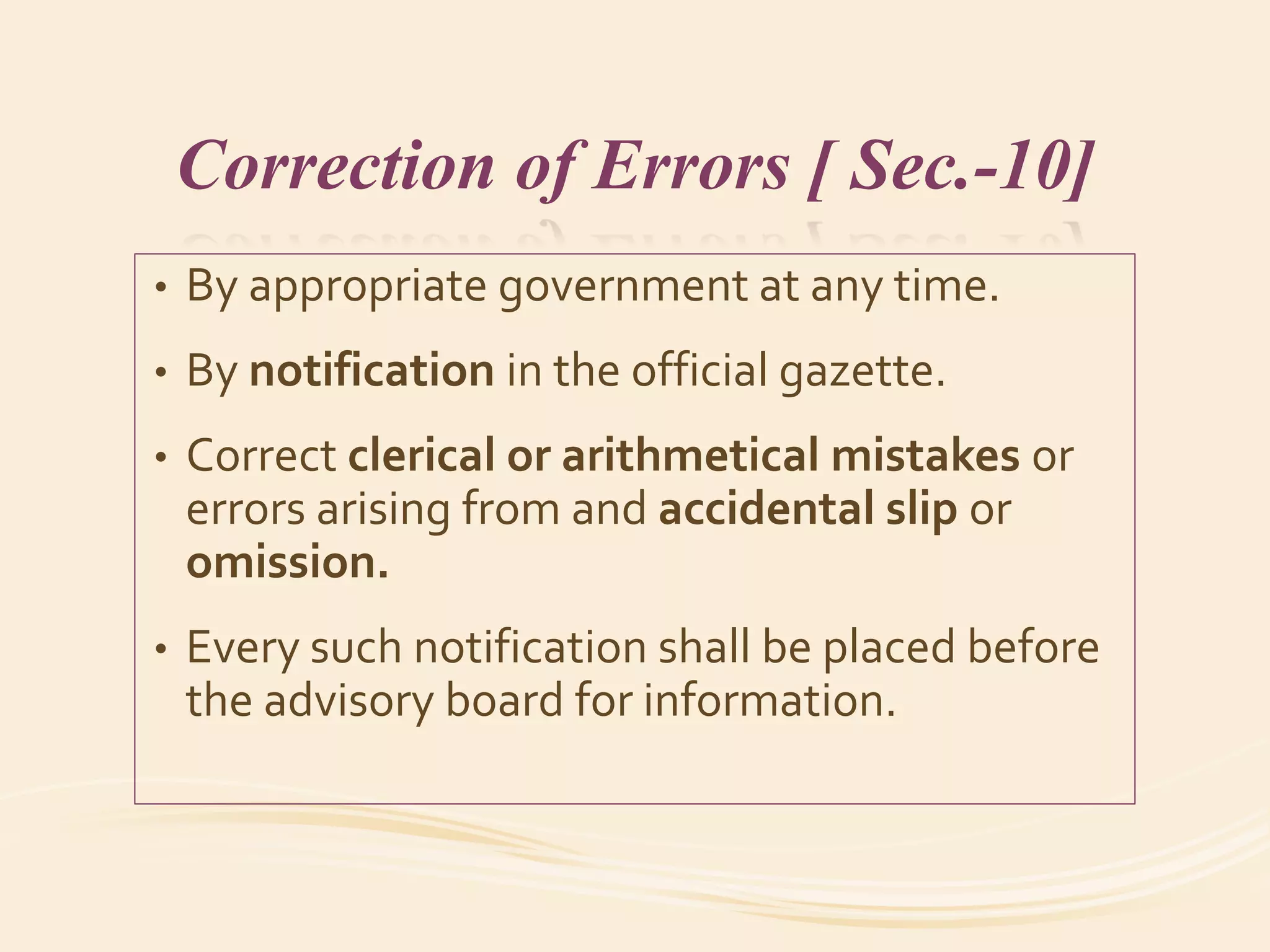 Correction of Errors [ Sec.-10]
• By appropriate government at any time.
• By notification in the official gazette.
• Correct clerical or arithmetical mistakes or
errors arising from and accidental slip or
omission.
• Every such notification shall be placed before
the advisory board for information.
 