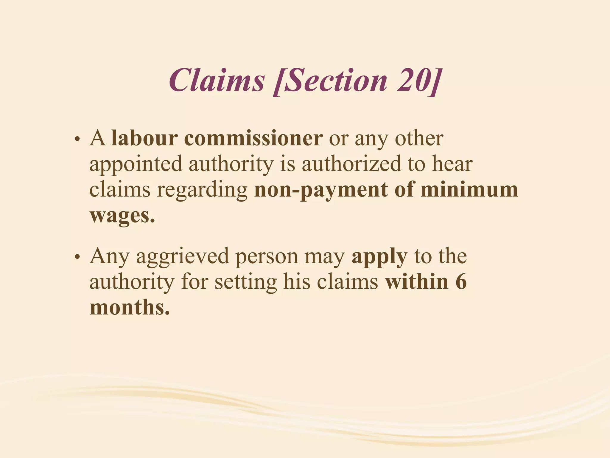 Claims [Section 20]
• A labour commissioner or any other
appointed authority is authorized to hear
claims regarding non-payment of minimum
wages.
• Any aggrieved person may apply to the
authority for setting his claims within 6
months.
 