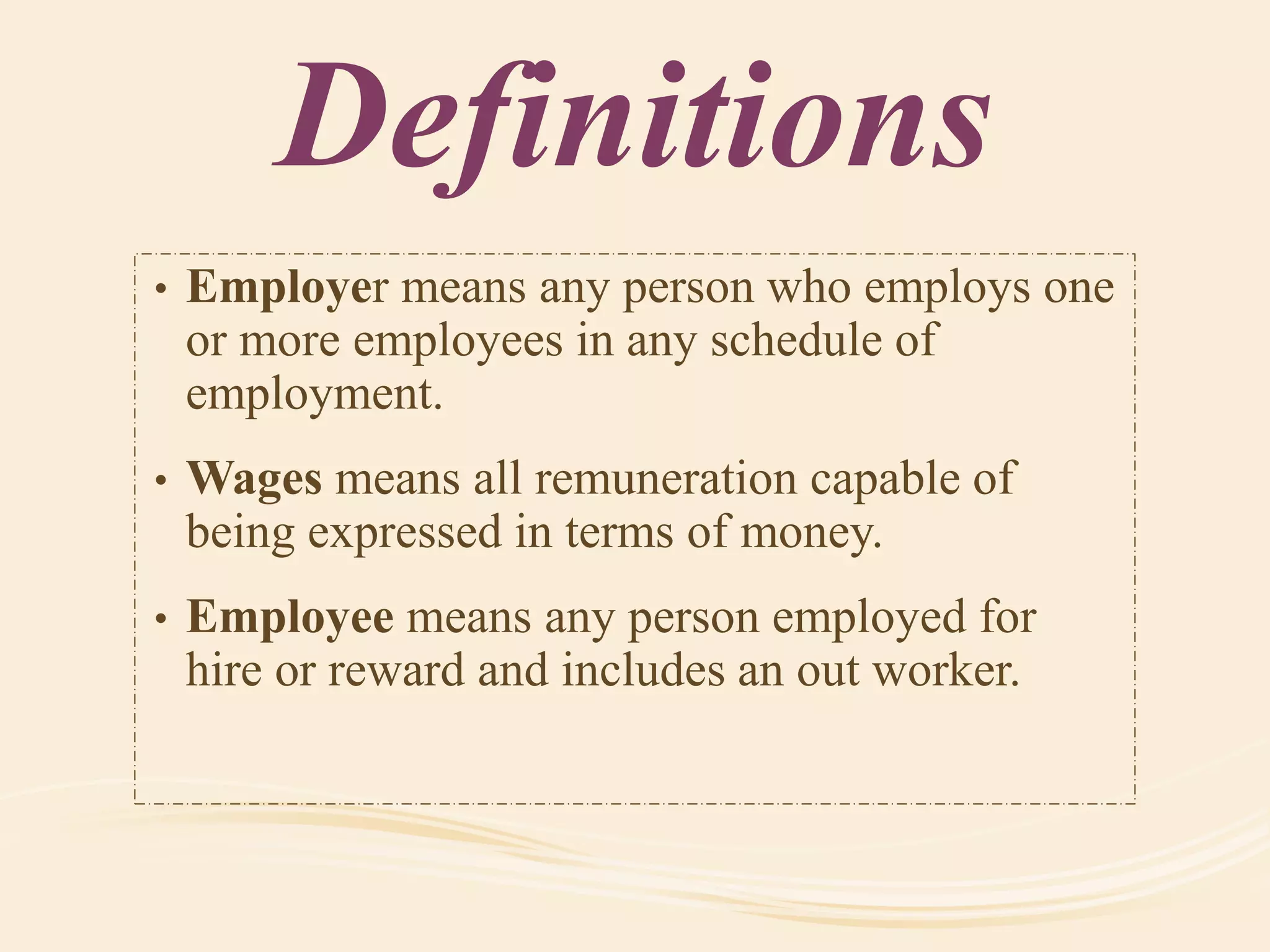 Definitions
• Employer means any person who employs one
or more employees in any schedule of
employment.
• Wages means all remuneration capable of
being expressed in terms of money.
• Employee means any person employed for
hire or reward and includes an out worker.
 