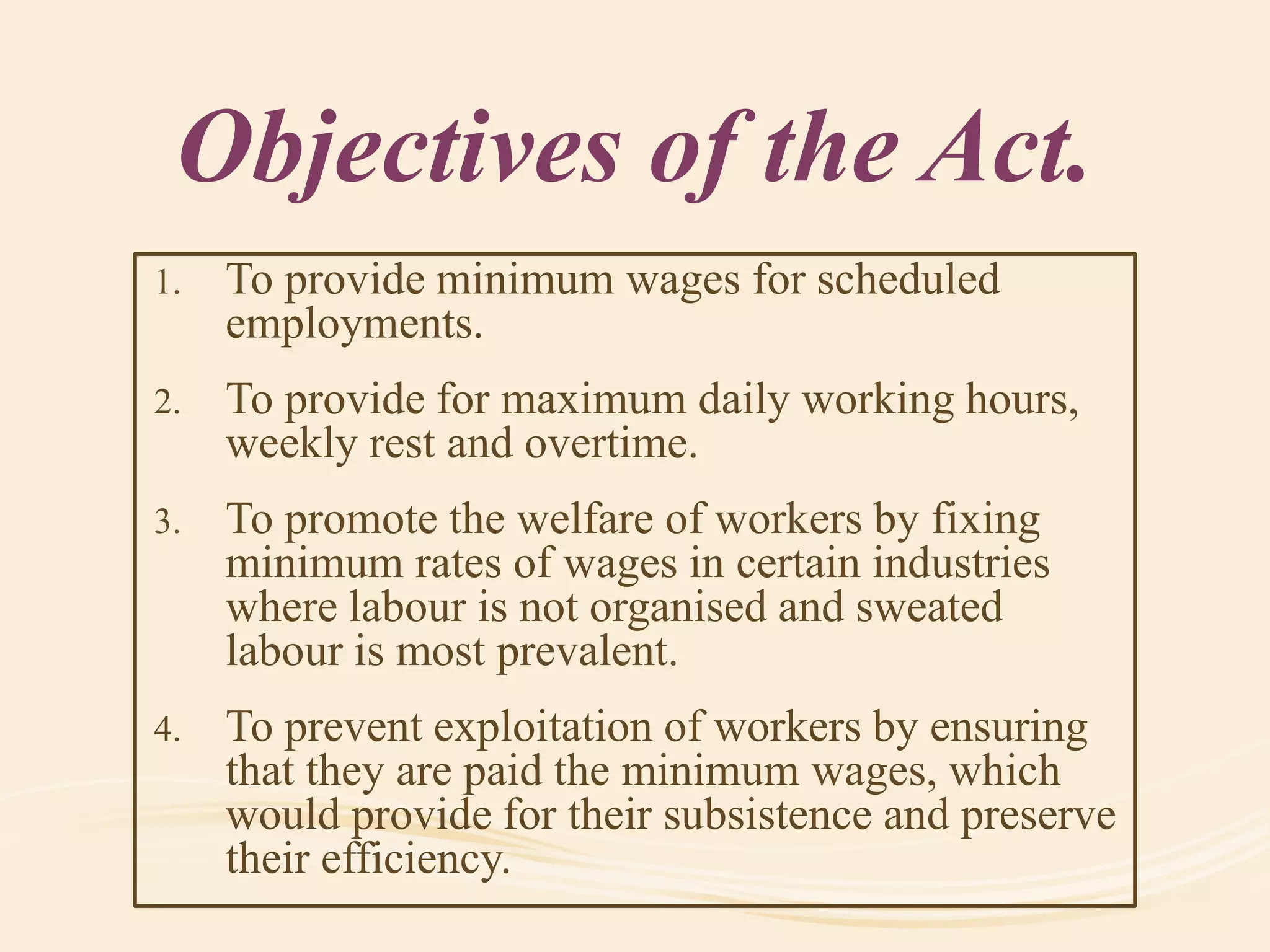 Objectives of the Act.
1. To provide minimum wages for scheduled
employments.
2. To provide for maximum daily working hours,
weekly rest and overtime.
3. To promote the welfare of workers by fixing
minimum rates of wages in certain industries
where labour is not organised and sweated
labour is most prevalent.
4. To prevent exploitation of workers by ensuring
that they are paid the minimum wages, which
would provide for their subsistence and preserve
their efficiency.
 
