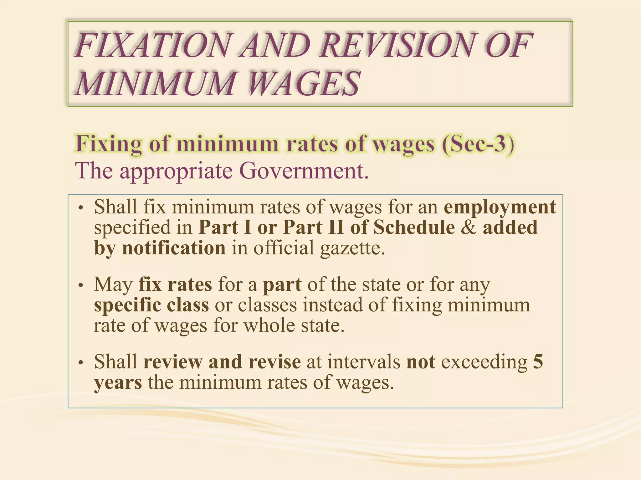 The appropriate Government.
FIXATION AND REVISION OF
MINIMUM WAGES
• Shall fix minimum rates of wages for an employment
specified in Part I or Part II of Schedule & added
by notification in official gazette.
• May fix rates for a part of the state or for any
specific class or classes instead of fixing minimum
rate of wages for whole state.
• Shall review and revise at intervals not exceeding 5
years the minimum rates of wages.
 