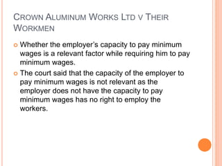 CROWN ALUMINUM WORKS LTD V THEIR
WORKMEN
 Whether the employer’s capacity to pay minimum
wages is a relevant factor while requiring him to pay
minimum wages.
 The court said that the capacity of the employer to
pay minimum wages is not relevant as the
employer does not have the capacity to pay
minimum wages has no right to employ the
workers.
 