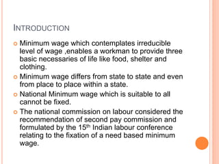 INTRODUCTION
 Minimum wage which contemplates irreducible
level of wage ,enables a workman to provide three
basic necessaries of life like food, shelter and
clothing.
 Minimum wage differs from state to state and even
from place to place within a state.
 National Minimum wage which is suitable to all
cannot be fixed.
 The national commission on labour considered the
recommendation of second pay commission and
formulated by the 15th Indian labour conference
relating to the fixation of a need based minimum
wage.
 