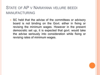 STATE OF AP V NARAYANA VELURE BEEDI
MANUFACTURING
 SC held that the advise of the committees or advisory
board is not binding on the Govt. either in fixing or
revising the minimum wages. However in the present
democratic set up, it is expected that govt. would take
the advise seriously into consideration while fixing or
revising rates of minimum wages.
 