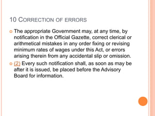 10 CORRECTION OF ERRORS
 The appropriate Government may, at any time, by
notification in the Official Gazette, correct clerical or
arithmetical mistakes in any order fixing or revising
minimum rates of wages under this Act, or errors
arising therein from any accidental slip or omission.
 (2) Every such notification shall, as soon as may be
after it is issued, be placed before the Advisory
Board for information.
 