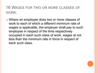 16 WAGES FOR TWO OR MORE CLASSES OF
WORK.
 Where an employee does two or more classes of
work to each of which a different minimum rate of
wages is applicable, the employer shall pay to such
employee in respect of the time respectively
occupied in each such class of work, wages at not
less than the minimum rate in force in respect of
each such class.
 