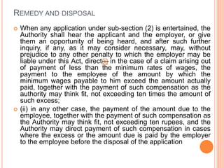 REMEDY AND DISPOSAL
 When any application under sub-section (2) is entertained, the
Authority shall hear the applicant and the employer, or give
them an opportunity of being heard, and after such further
inquiry, if any, as it may consider necessary, may, without
prejudice to any other penalty to which the employer may be
liable under this Act, direct—(i) in the case of a claim arising out
of payment of less than the minimum rates of wages, the
payment to the employee of the amount by which the
minimum wages payable to him exceed the amount actually
paid, together with the payment of such compensation as the
authority may think fit, not exceeding ten times the amount of
such excess;
 (ii) in any other case, the payment of the amount due to the
employee, together with the payment of such compensation as
the Authority may think fit, not exceeding ten rupees, and the
Authority may direct payment of such compensation in cases
where the excess or the amount due is paid by the employer
to the employee before the disposal of the application
 