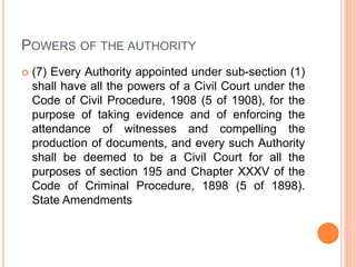 POWERS OF THE AUTHORITY
 (7) Every Authority appointed under sub-section (1)
shall have all the powers of a Civil Court under the
Code of Civil Procedure, 1908 (5 of 1908), for the
purpose of taking evidence and of enforcing the
attendance of witnesses and compelling the
production of documents, and every such Authority
shall be deemed to be a Civil Court for all the
purposes of section 195 and Chapter XXXV of the
Code of Criminal Procedure, 1898 (5 of 1898).
State Amendments
 
