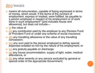 2(H) ‘‘WAGES
 means all remuneration, capable of being expressed in terms
of money, which would, if the terms of the contract of
employment, express or implied, were fulfilled, be payable to
a person employed in respect of his employment or of work
done in such employment 9 [and includes house rent
allowance], but does not include—
 (i) the value of
 (ii) any contribution paid by the employer to any Pension Fund
or Provident Fund or under any scheme of social insurance;
 (iii) any travelling allowance or the value of any travelling
concession;
 (iv) any sum paid to the person employed to defray special
expenses entailed on him by the nature of his employment; or
 (v) any gratuity payable on discharge;
 (a) any house accommodation, supply of light, water, medical
attendance, or
 (b) any other amenity or any service excluded by general or
special order of the appropriate Government;
 