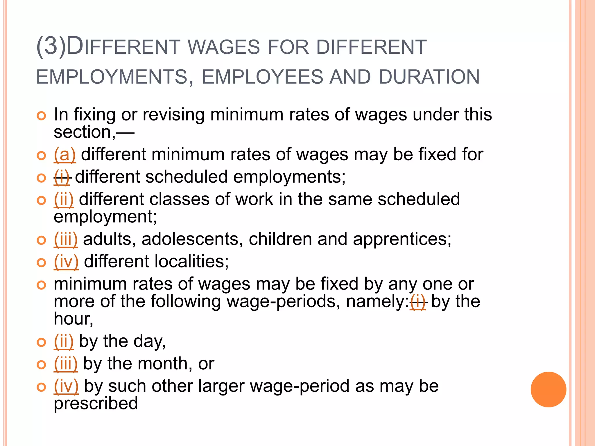 (3)DIFFERENT WAGES FOR DIFFERENT
EMPLOYMENTS, EMPLOYEES AND DURATION
 In fixing or revising minimum rates of wages under this
section,—
 (a) different minimum rates of wages may be fixed for
 —(i) different scheduled employments;
 (ii) different classes of work in the same scheduled
employment;
 (iii) adults, adolescents, children and apprentices;
 (iv) different localities;
 minimum rates of wages may be fixed by any one or
more of the following wage-periods, namely:—(i) by the
hour,
 (ii) by the day,
 (iii) by the month, or
 (iv) by such other larger wage-period as may be
prescribed
 