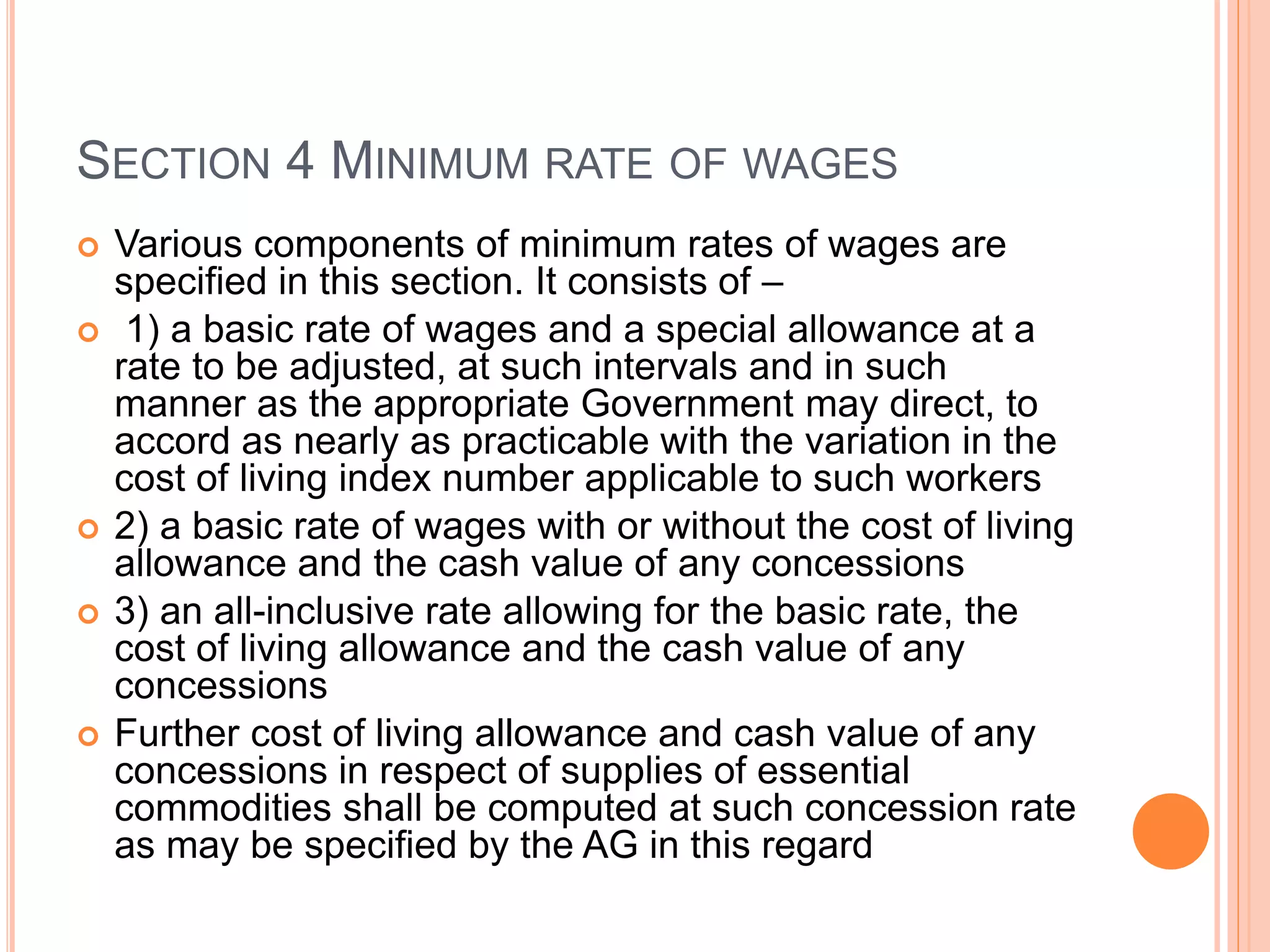 SECTION 4 MINIMUM RATE OF WAGES
 Various components of minimum rates of wages are
specified in this section. It consists of –
 1) a basic rate of wages and a special allowance at a
rate to be adjusted, at such intervals and in such
manner as the appropriate Government may direct, to
accord as nearly as practicable with the variation in the
cost of living index number applicable to such workers
 2) a basic rate of wages with or without the cost of living
allowance and the cash value of any concessions
 3) an all-inclusive rate allowing for the basic rate, the
cost of living allowance and the cash value of any
concessions
 Further cost of living allowance and cash value of any
concessions in respect of supplies of essential
commodities shall be computed at such concession rate
as may be specified by the AG in this regard
 